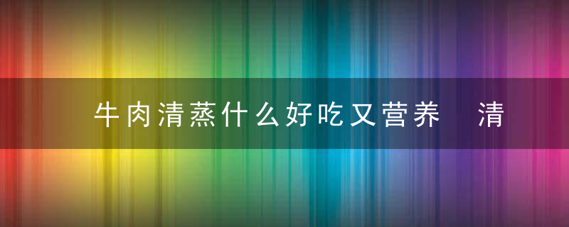 牛肉清蒸什么好吃又营养 清蒸牛肉的做法步骤